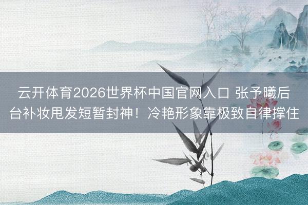 云开体育2026世界杯中国官网入口 张予曦后台补妆甩发短暂封神！冷艳形象靠极致自律撑住
