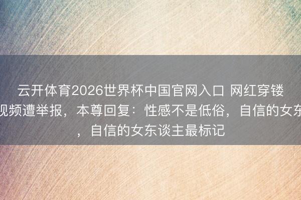 云开体育2026世界杯中国官网入口 网红穿镂空竭诚裙拍视频遭举报，本尊回复：性感不是低俗，自信的女东谈主最标记