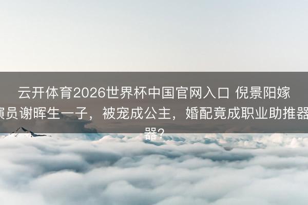 云开体育2026世界杯中国官网入口 倪景阳嫁演员谢晖生一子，被宠成公主，婚配竟成职业助推器？