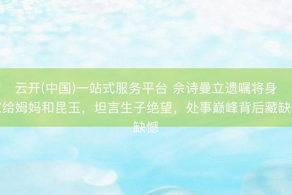 云开(中国)一站式服务平台 佘诗曼立遗嘱将身家给姆妈和昆玉，坦言生子绝望，处事巅峰背后藏缺憾