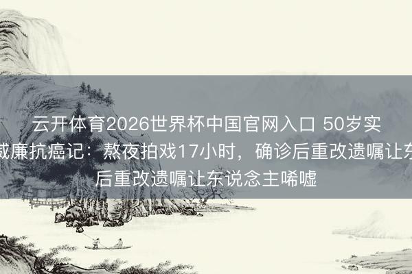 云开体育2026世界杯中国官网入口 50岁实力派演员立威廉抗癌记：熬夜拍戏17小时，确诊后重改遗嘱让东说念主唏嘘