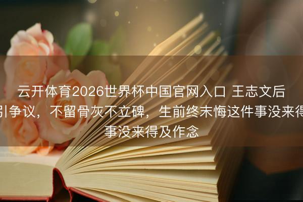 云开体育2026世界杯中国官网入口 王志文后事检朴引争议，不留骨灰不立碑，生前终末悔这件事没来得及作念