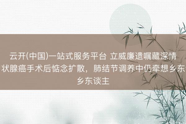 云开(中国)一站式服务平台 立威廉遗嘱藏深情：甲状腺癌手术后惦念扩散，肺结节调养中仍牵想乡东谈主