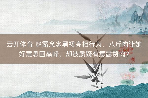 云开体育 赵露念念黑裙亮相行为，八斤肉让她好意思回巅峰，却被质疑有意露赘肉？