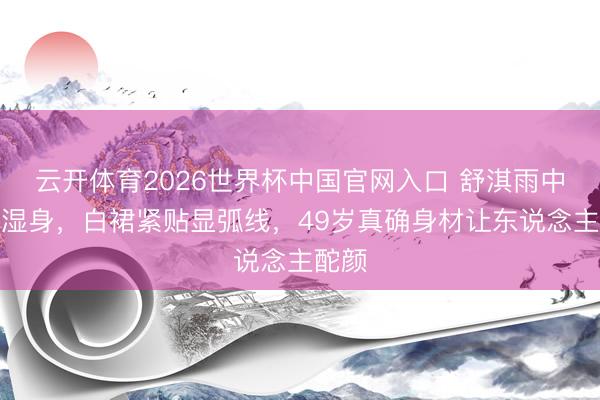 云开体育2026世界杯中国官网入口 舒淇雨中红毯湿身，白裙紧贴显弧线，49岁真确身材让东说念主酡颜