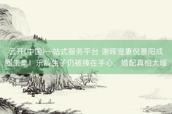 云开(中国)一站式服务平台 谢晖宠妻倪景阳成圈圭臬！乐龄生子仍被捧在手心，婚配真相太暖