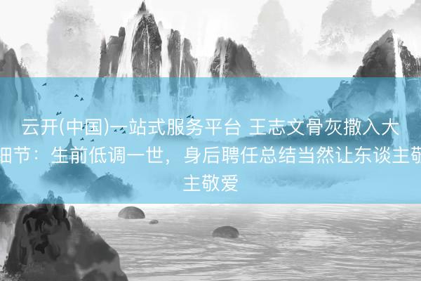 云开(中国)一站式服务平台 王志文骨灰撒入大海细节：生前低调一世，身后聘任总结当然让东谈主敬爱