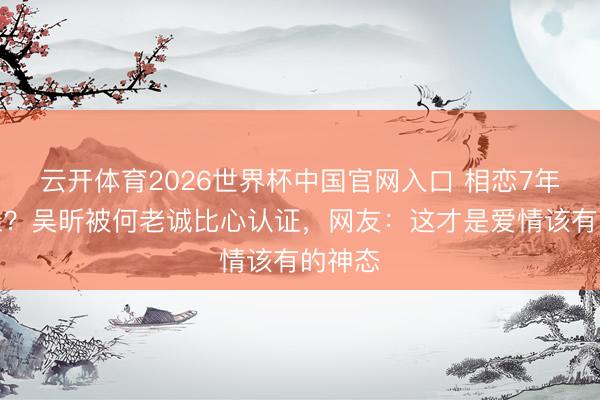 云开体育2026世界杯中国官网入口 相恋7年弗成亲？吴昕被何老诚比心认证，网友：这才是爱情该有的神态
