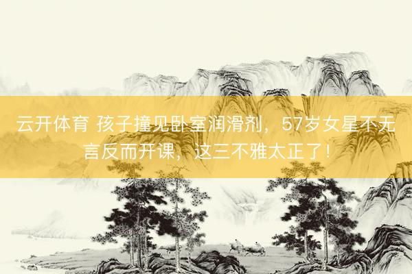 云开体育 孩子撞见卧室润滑剂，57岁女星不无言反而开课，这三不雅太正了！