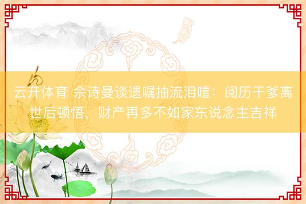 云开体育 佘诗曼谈遗嘱抽流泪噎：阅历干爹离世后顿悟，财产再多不如家东说念主吉祥