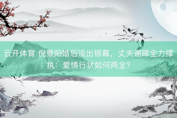 云开体育 倪景阳婚后淡出银幕，丈夫谢晖全力撑执：爱情行状如何两全？