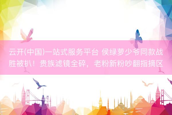 云开(中国)一站式服务平台 侯绿萝少爷同款战胜被扒！贵族滤镜全碎，老粉新粉吵翻指摘区