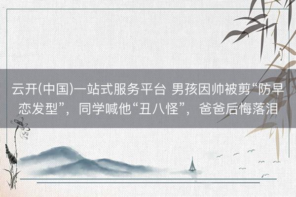云开(中国)一站式服务平台 男孩因帅被剪“防早恋发型”，同学喊他“丑八怪”，爸爸后悔落泪