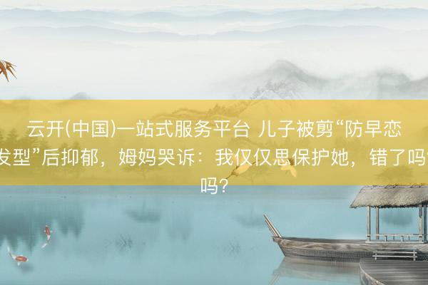 云开(中国)一站式服务平台 儿子被剪“防早恋发型”后抑郁，姆妈哭诉：我仅仅思保护她，错了吗？