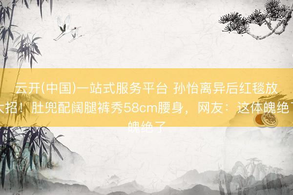 云开(中国)一站式服务平台 孙怡离异后红毯放大招！肚兜配阔腿裤秀58cm腰身，网友：这体魄绝了