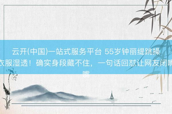 云开(中国)一站式服务平台 55岁钟丽缇跳操衣服湿透！确实身段藏不住，一句话回怼让网友闭嘴
