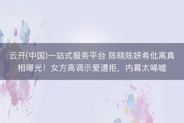云开(中国)一站式服务平台 陈晓陈妍希仳离真相曝光！女方高调示爱遭拒，内幕太唏嘘