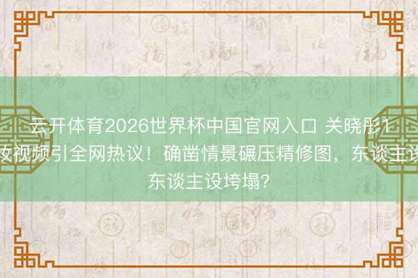 云开体育2026世界杯中国官网入口 关晓彤10秒补妆视频引全网热议！确凿情景碾压精修图，东谈主设垮塌？
