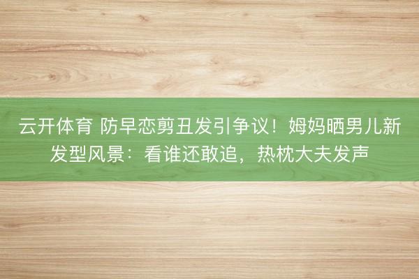 云开体育 防早恋剪丑发引争议！姆妈晒男儿新发型风景：看谁还敢追，热枕大夫发声