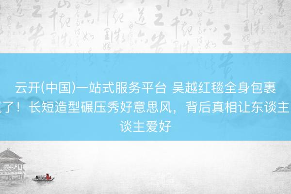 云开(中国)一站式服务平台 吴越红毯全身包裹却赢了！长短造型碾压秀好意思风，背后真相让东谈主爱好