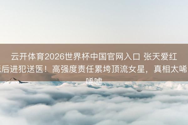 云开体育2026世界杯中国官网入口 张天爱红毯后进犯送医！高强度责任累垮顶流女星，真相太唏嘘