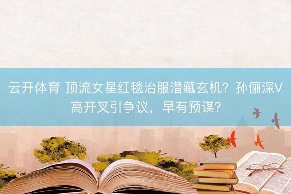 云开体育 顶流女星红毯治服潜藏玄机？孙俪深V高开叉引争议，早有预谋？