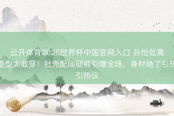 云开体育2026世界杯中国官网入口 孙怡仳离后造型太敢穿！肚兜配阔腿裤引爆全场，身材绝了引热议