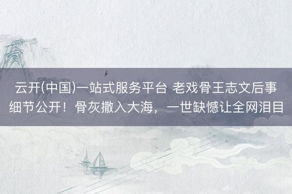 云开(中国)一站式服务平台 老戏骨王志文后事细节公开！骨灰撒入大海，一世缺憾让全网泪目