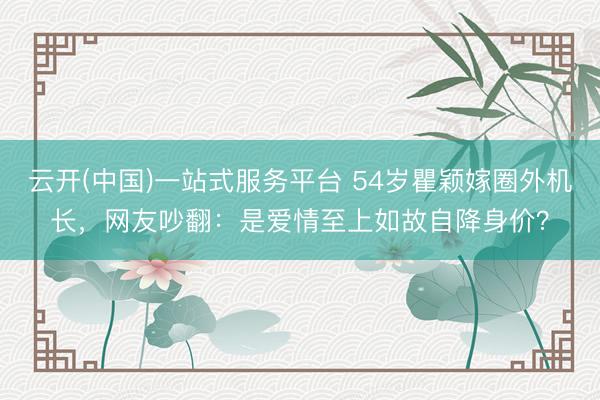云开(中国)一站式服务平台 54岁瞿颖嫁圈外机长，网友吵翻：是爱情至上如故自降身价？