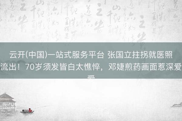 云开(中国)一站式服务平台 张国立拄拐就医照流出！70岁须发皆白太憔悴，邓婕煎药画面惹深爱