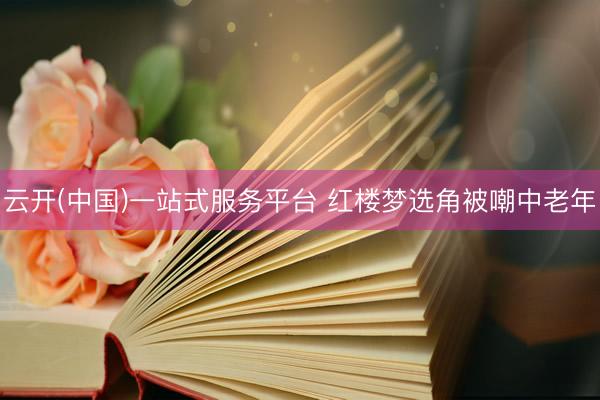 云开(中国)一站式服务平台 红楼梦选角被嘲中老年