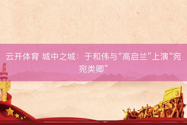 云开体育 城中之城：于和伟与“高启兰”上演“宛宛类卿”
