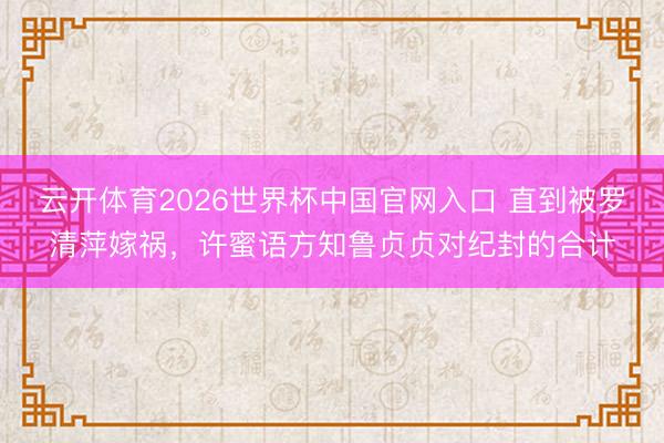 云开体育2026世界杯中国官网入口 直到被罗清萍嫁祸，许蜜语