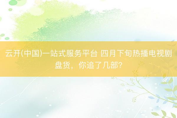 云开(中国)一站式服务平台 四月下旬热播电视剧盘货，你追了几部？