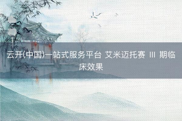 云开(中国)一站式服务平台 艾米迈托赛 Ⅲ 期临床效果