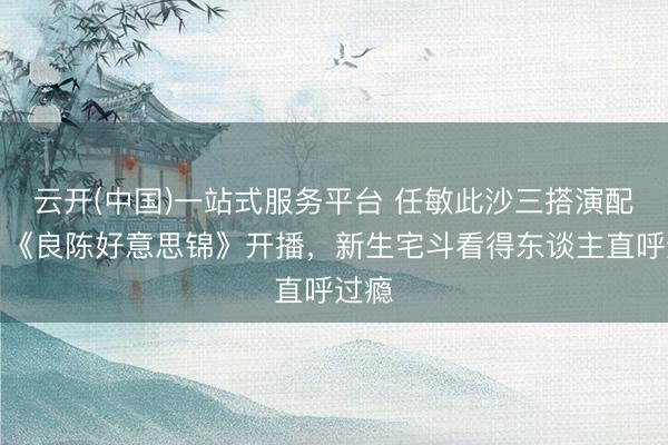 云开(中国)一站式服务平台 任敏此沙三搭演配偶！《良陈好意思锦》开播，新生宅斗看得东谈主直呼过瘾