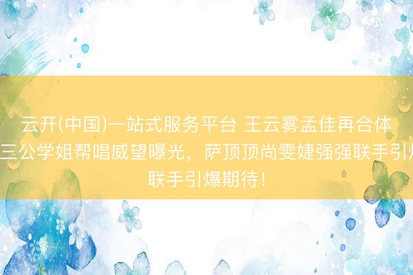 云开(中国)一站式服务平台 王云雾孟佳再合体！浪姐三公学姐帮唱威望曝光，萨顶顶尚雯婕强强联手引爆期待！
