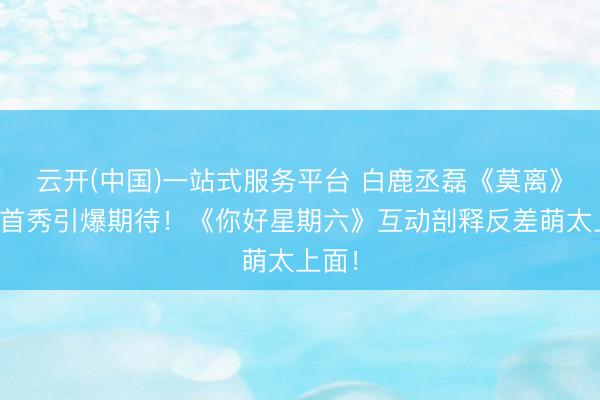 云开(中国)一站式服务平台 白鹿丞磊《莫离》综艺首秀引爆期待!《你好星期六》互动剖释反差萌太上面!