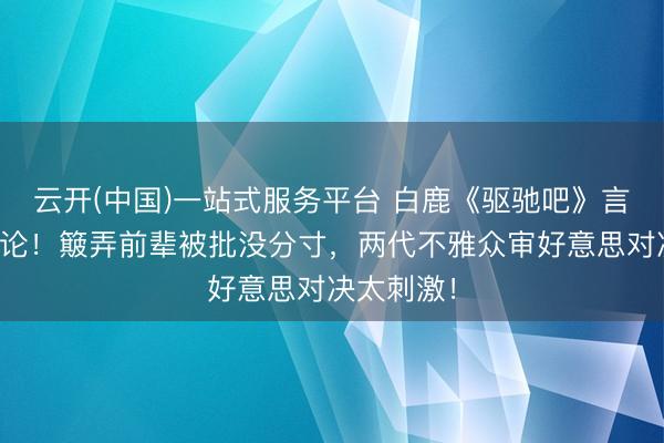 云开(中国)一站式服务平台 白鹿《驱驰吧》言论引爆公论！簸弄前辈被批没分寸，两代不雅众审好意思对决太刺激！