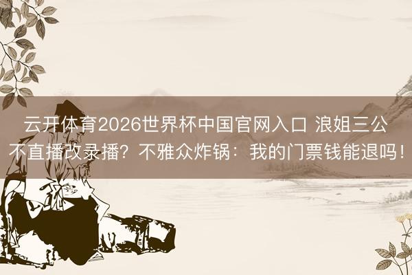 云开体育2026世界杯中国官网入口 浪姐三公不直播改录播？不雅众炸锅：我的门票钱能退吗！
