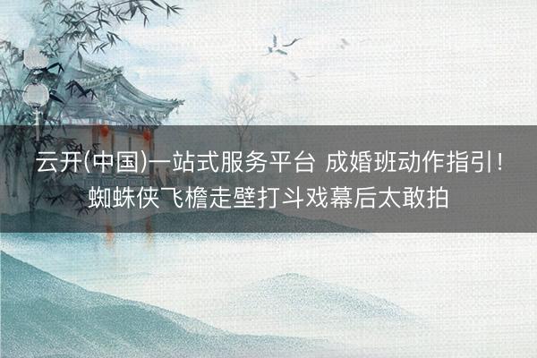 云开(中国)一站式服务平台 成婚班动作指引！蜘蛛侠飞檐走壁打斗戏幕后太敢拍