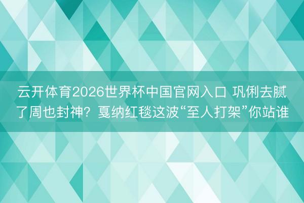 云开体育2026世界杯中国官网入口 巩俐去腻了周也封神？戛纳红毯这波“至人打架”你站谁
