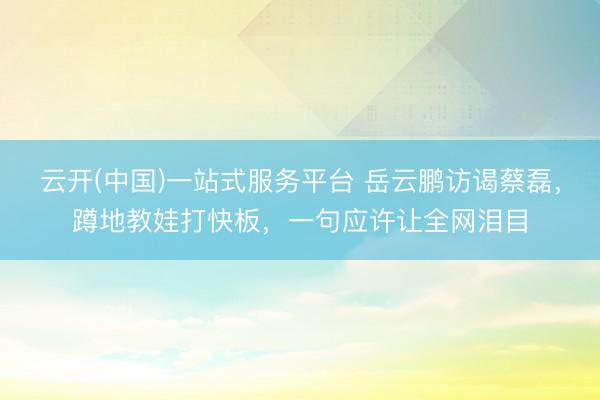 云开(中国)一站式服务平台 岳云鹏访谒蔡磊，蹲地教娃打快板，一句应许让全网泪目