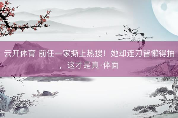 云开体育 前任一家撕上热搜！她却连刀皆懒得抽，这才是真·体面