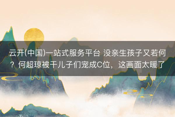云开(中国)一站式服务平台 没亲生孩子又若何？何超琼被干儿子们宠成C位，这画面太暖了
