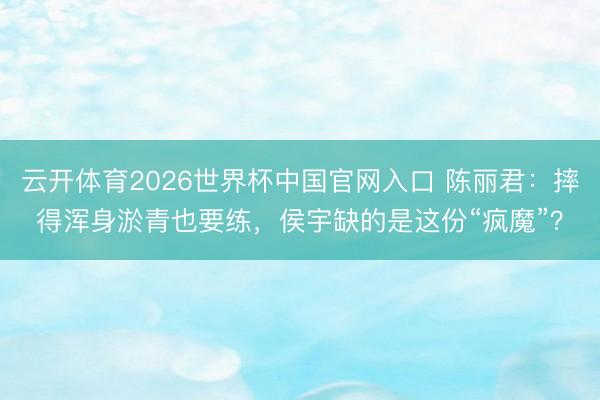 云开体育2026世界杯中国官网入口 陈丽君：摔得浑身淤青也要练，侯宇缺的是这份“疯魔”？