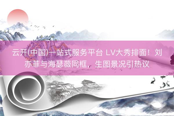 云开(中国)一站式服务平台 LV大秀排面！刘亦菲与海瑟薇同框，生图景况引热议
