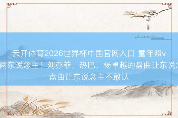 云开体育2026世界杯中国官网入口 童年照vs当今判若两东说念主！刘亦菲、热巴、杨卓越的盘曲让东说念主不敢认