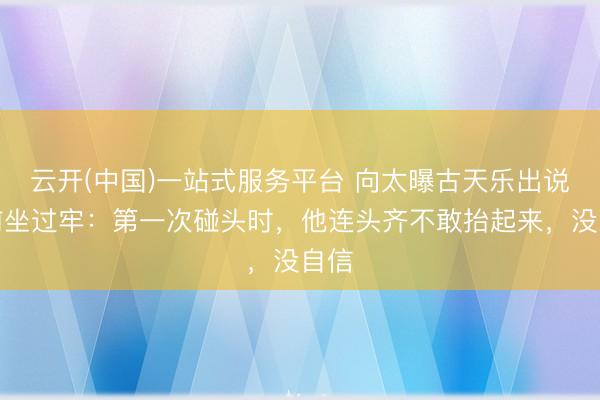 云开(中国)一站式服务平台 向太曝古天乐出说念前坐过牢：第一次碰头时，他连头齐不敢抬起来，没自信