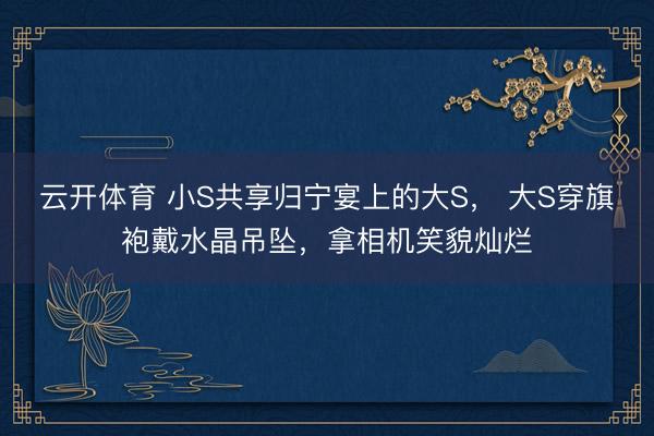 云开体育 小S共享归宁宴上的大S， 大S穿旗袍戴水晶吊坠，拿相机笑貌灿烂